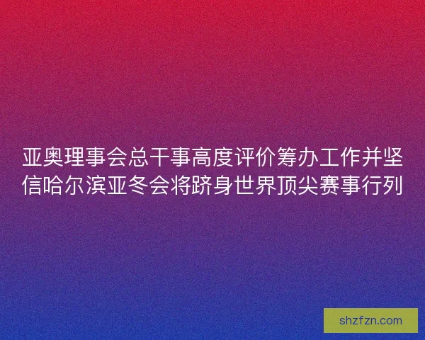 亚奥理事会总干事高度评价筹办工作并坚信哈尔滨亚冬会将跻身世界顶尖赛事行列